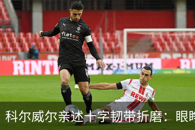 科尔威尔亲述十字韧带折磨：眼睁睁看切尔西跌至第十，那种无力感毁了一切